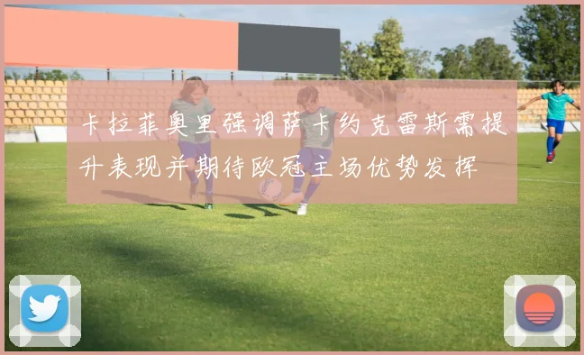 卡拉菲奥里强调萨卡约克雷斯需提升表现并期待欧冠主场优势发挥
