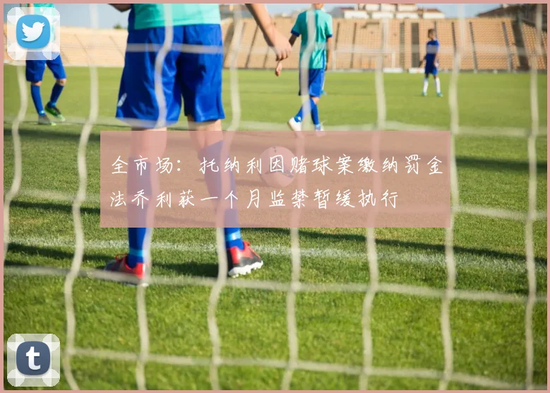 全市场：托纳利因赌球案缴纳罚金法乔利获一个月监禁暂缓执行