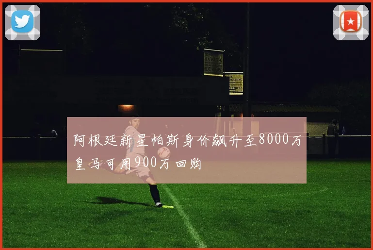 阿根廷新星帕斯身价飙升至8000万皇马可用900万回购