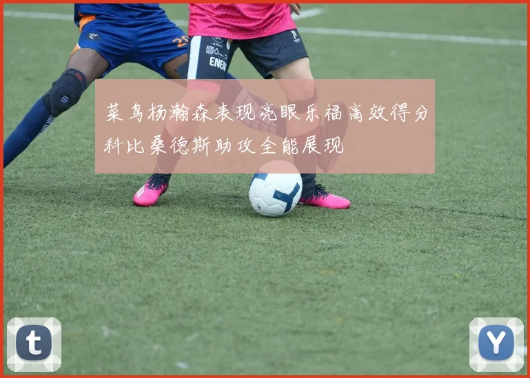 菜鸟杨瀚森表现亮眼乐福高效得分科比桑德斯助攻全能展现