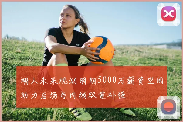 湖人未来规划明朗5000万薪资空间助力后场与内线双重补强