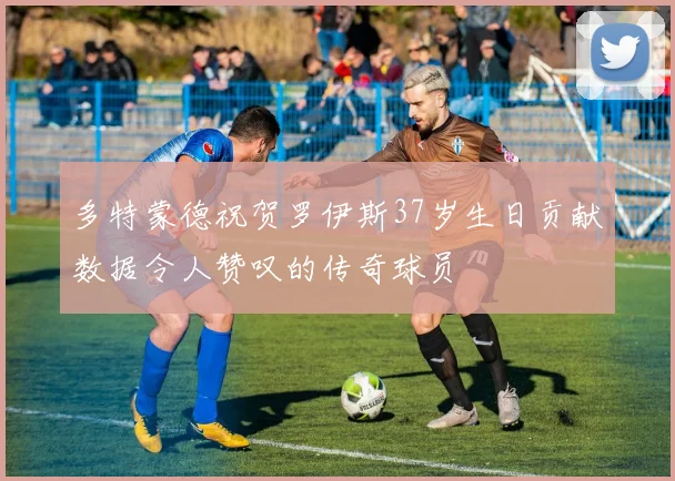 多特蒙德祝贺罗伊斯37岁生日贡献数据令人赞叹的传奇球员