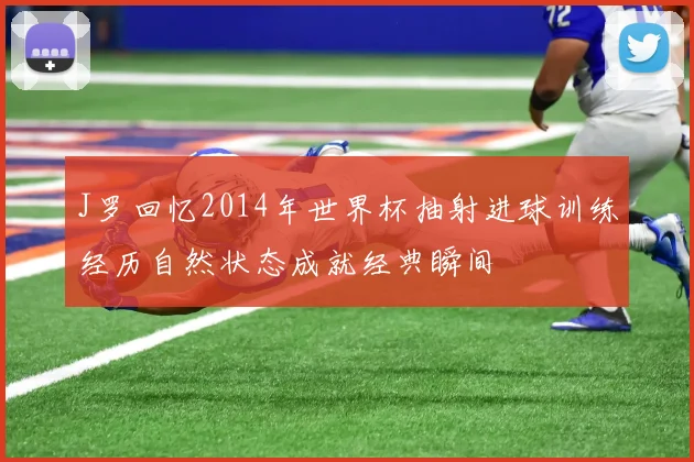J罗回忆2014年世界杯抽射进球训练经历自然状态成就经典瞬间