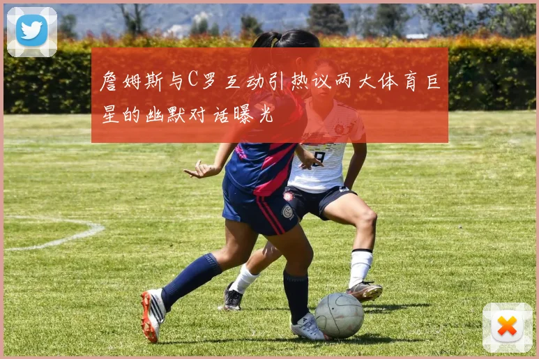 詹姆斯与C罗互动引热议两大体育巨星的幽默对话曝光