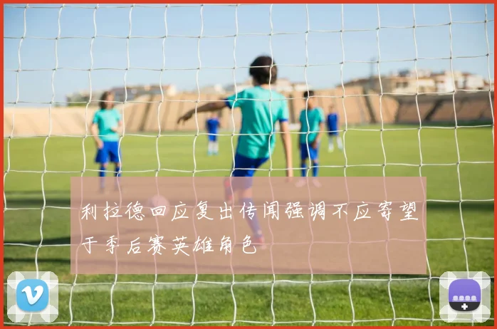 利拉德回应复出传闻强调不应寄望于季后赛英雄角色