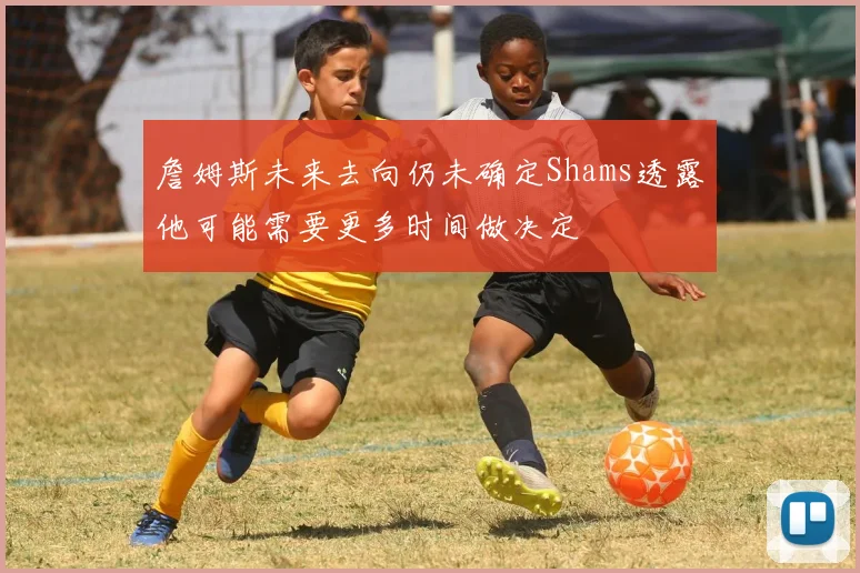詹姆斯未来去向仍未确定Shams透露他可能需要更多时间做决定