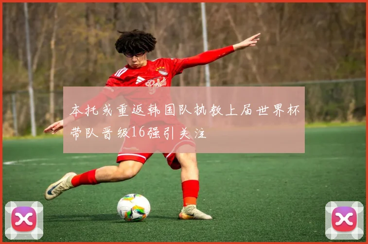 本托或重返韩国队执教上届世界杯带队晋级16强引关注