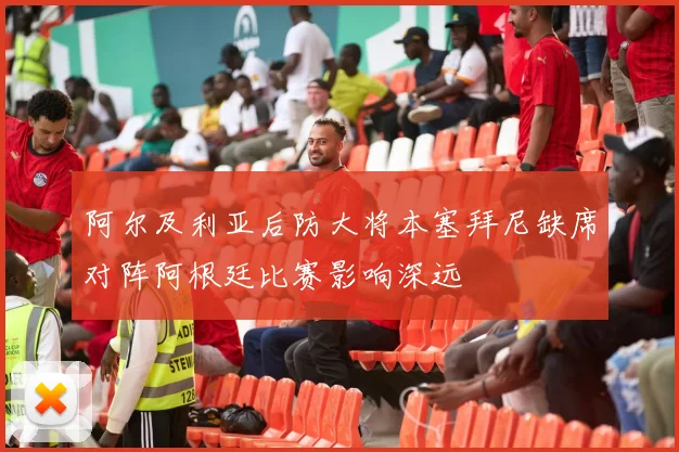 阿尔及利亚后防大将本塞拜尼缺席对阵阿根廷比赛影响深远