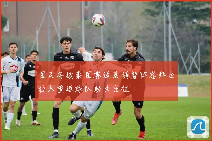 国足备战泰国赛适度调整阵容拜合拉木重返球队助力出征