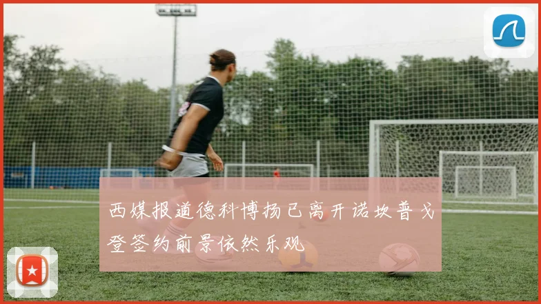 西媒报道德科博扬已离开诺坎普戈登签约前景依然乐观