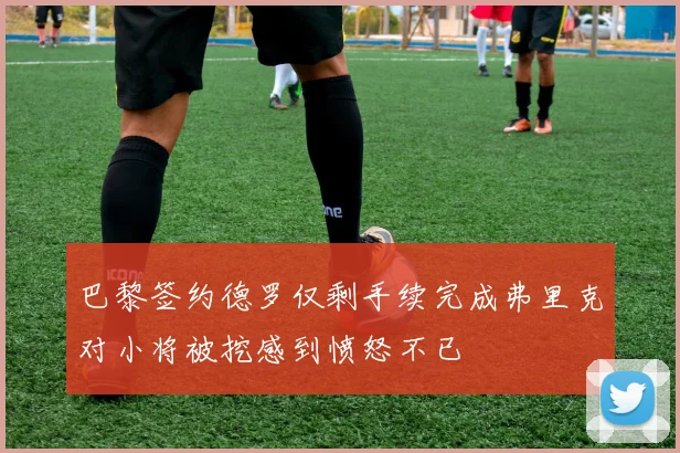 巴黎签约德罗仅剩手续完成弗里克对小将被挖感到愤怒不已