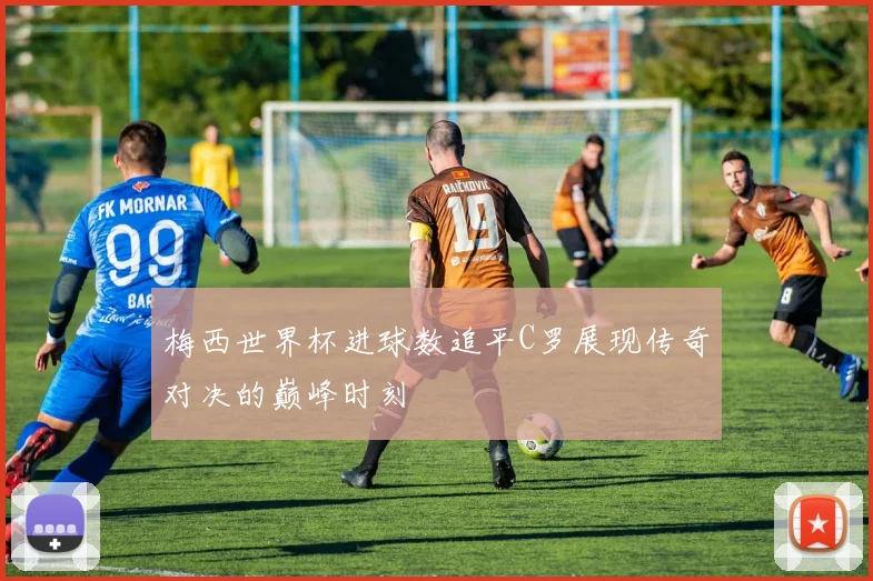 梅西世界杯进球数追平C罗展现传奇对决的巅峰时刻