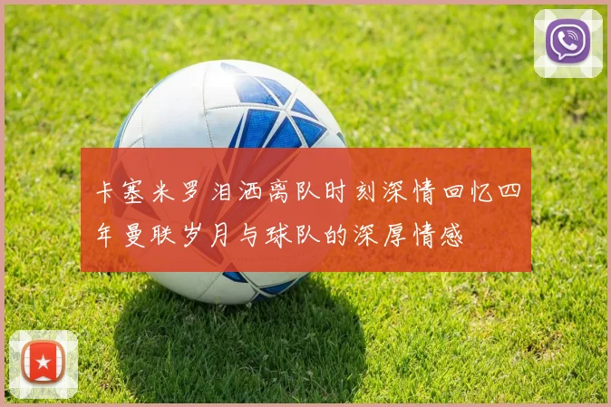 卡塞米罗泪洒离队时刻深情回忆四年曼联岁月与球队的深厚情感