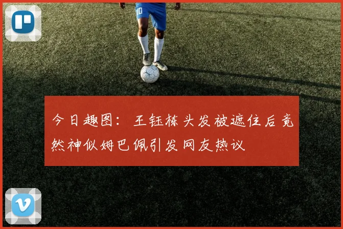 今日趣图：王钰栋头发被遮住后竟然神似姆巴佩引发网友热议