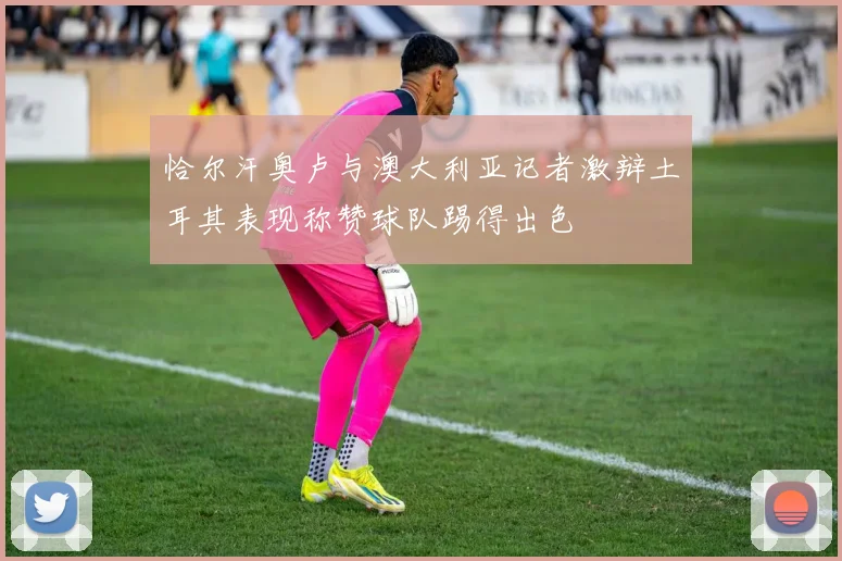 恰尔汗奥卢与澳大利亚记者激辩土耳其表现称赞球队踢得出色