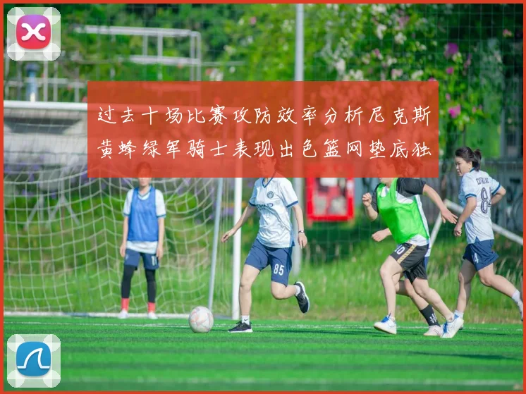过去十场比赛攻防效率分析尼克斯黄蜂绿军骑士表现出色篮网垫底独占鳌头