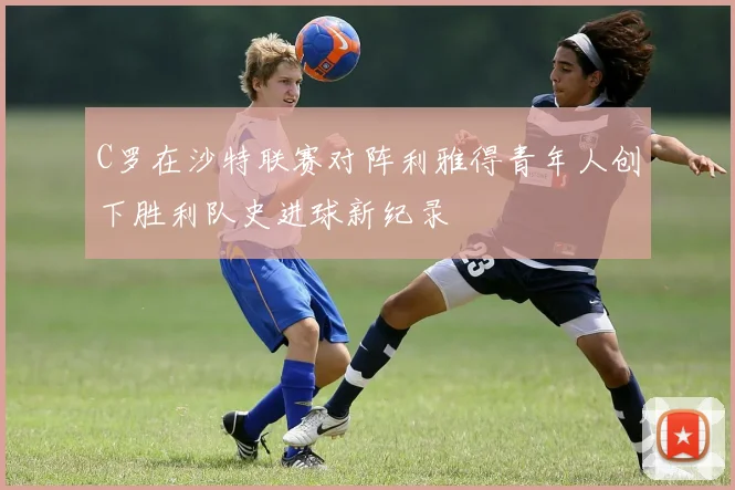 C罗在沙特联赛对阵利雅得青年人创下胜利队史进球新纪录