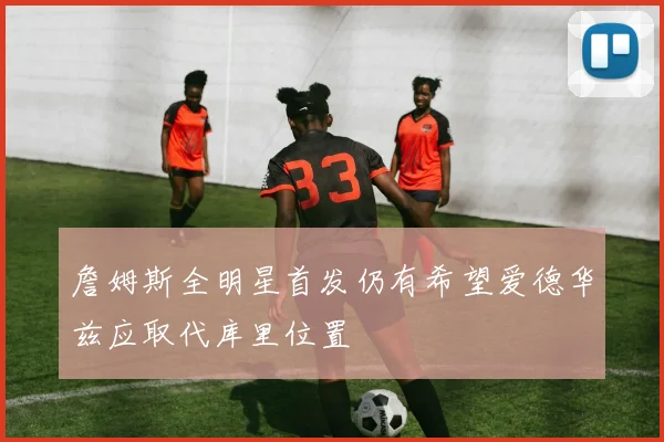 詹姆斯全明星首发仍有希望爱德华兹应取代库里位置