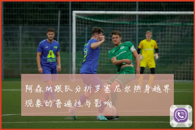 阿森纳跟队分析罗塞尼尔热身越界现象的普遍性与影响